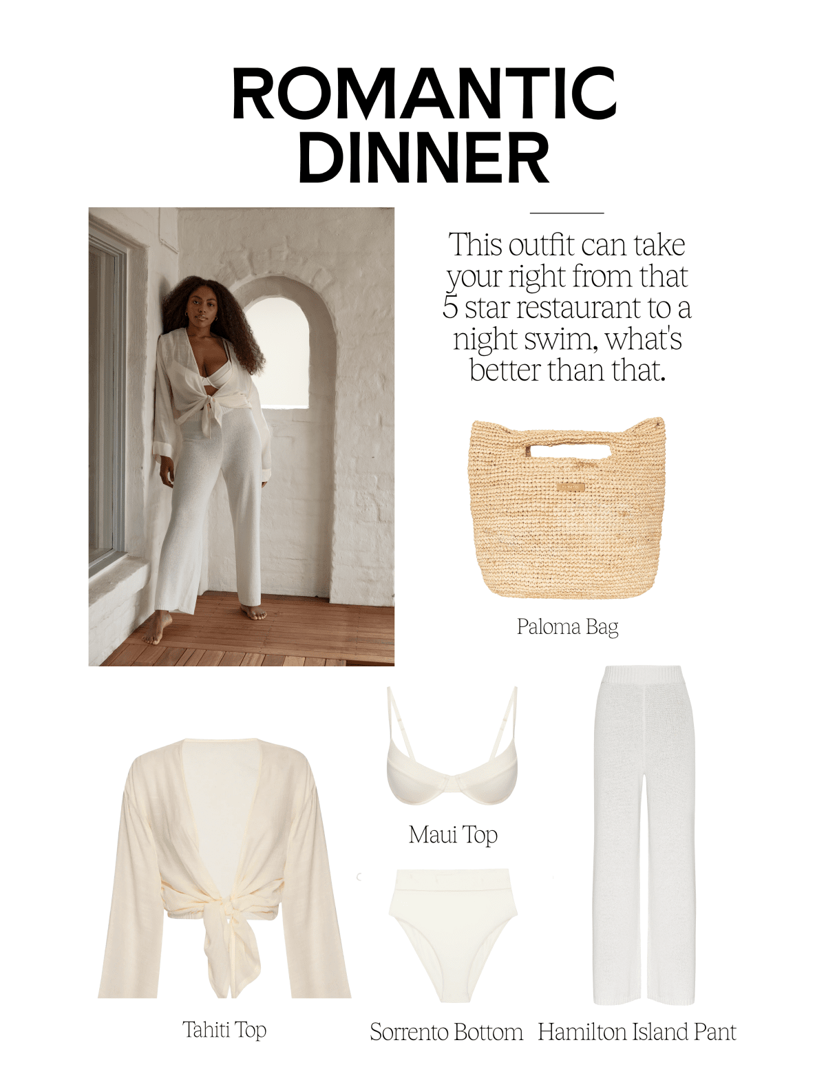 ROMANTIC DINNER This outfit can take your right from that 5 starrestaurant to a night swim, what's better than that. Paloma Bag i j Jy Maui Top N 4 Tahiti Top Sorrento Bottom Hamilton Island Pant 