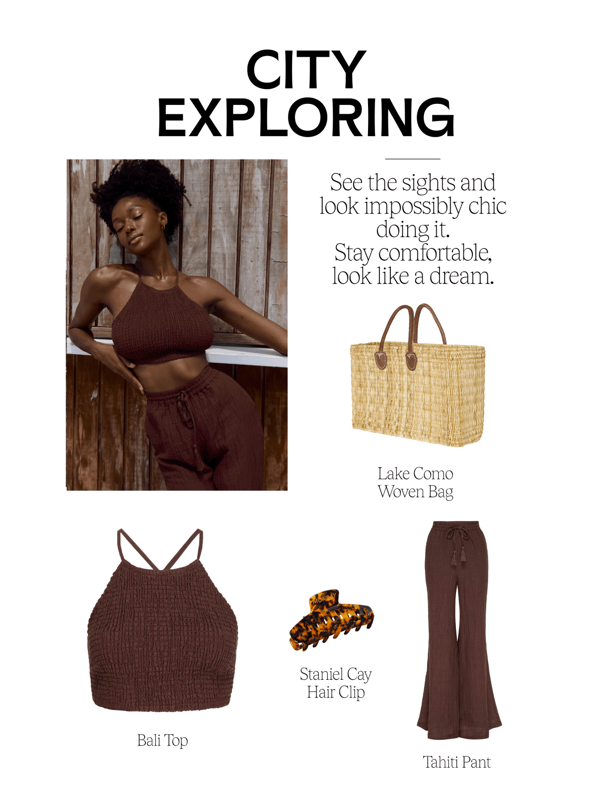 CITY EXPLORING i % f Seethe sights and look impossibly chic doing it. Stay comfortable, look like a dream. Lake Como Woven Bag - Staniel Cay Hair Clip Bali Top Tahiti Pant 
