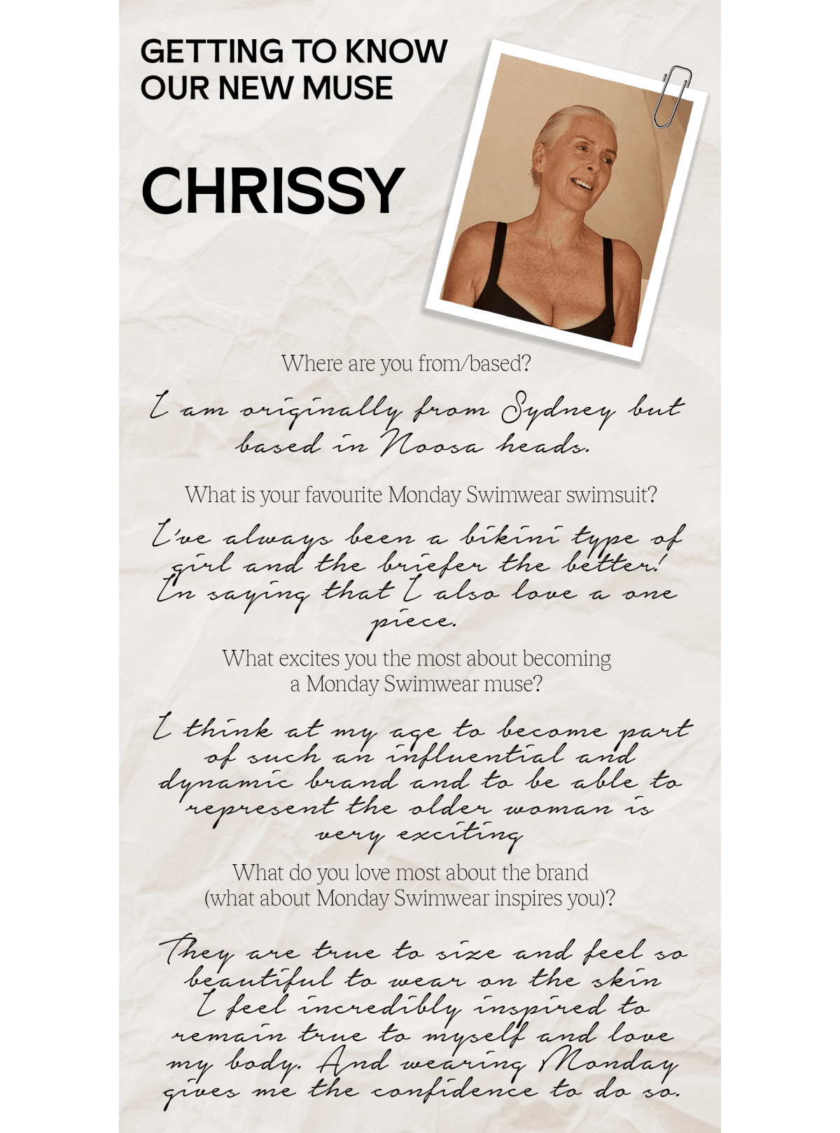 GETTING TO KNOW OUR NEW MUSE CHRISSY Where are you frombased? L am oniginally foom Sydney Lot What is your favourite Monday Swimwear swimsuit? W Lhe biefer Lhe Letler W. What excites you the most about becoming a Monday Swimwear muse? B e Lyiric docord ard o e ihle to the older womnrar s o - What do you love most about the brand what about Monday Swimwear inspires you? W LT %hamw% SO 