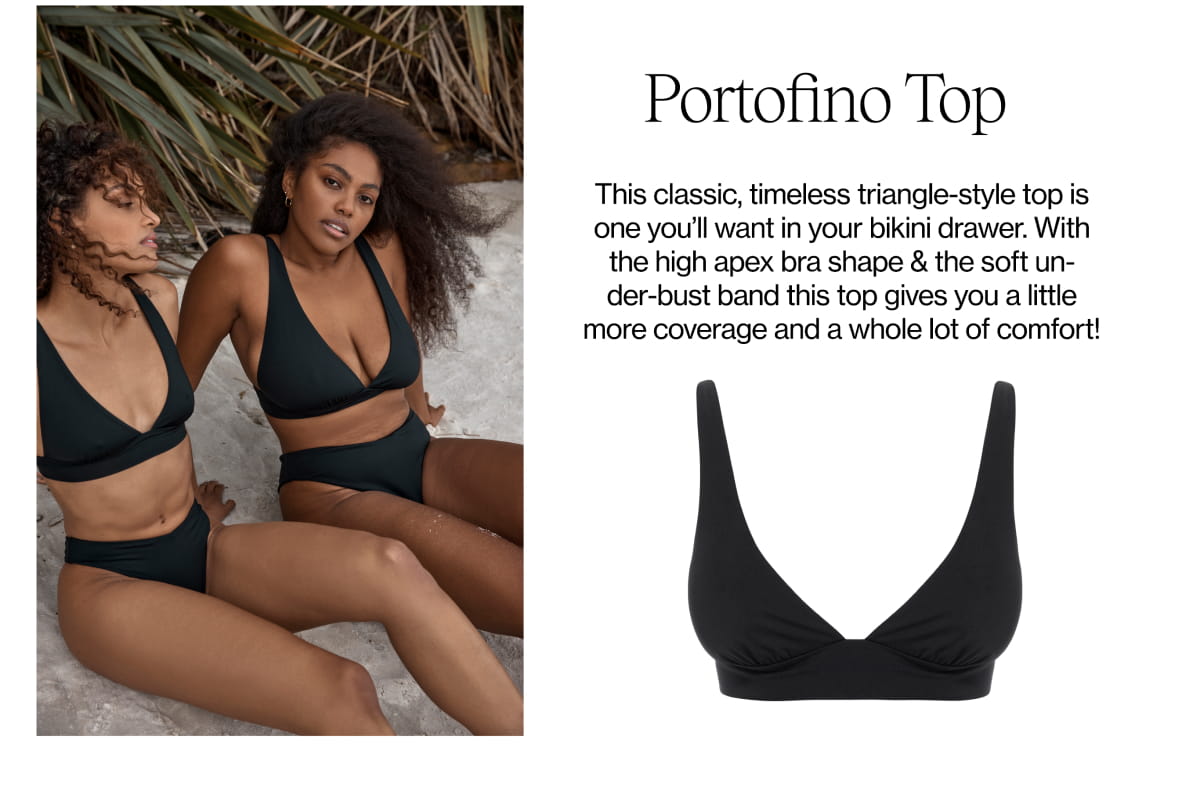  Portofino Top This classic, timeless triangle-style top is one you'll want in your bikini drawer. With the high apex bra shape the soft un- der-bust band this top gives you a little more coverage and a whole lot of comfort! 